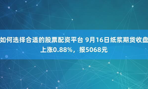 如何选择合适的股票配资平台 9月16日纸浆期货收盘上涨0.88%，报5068元