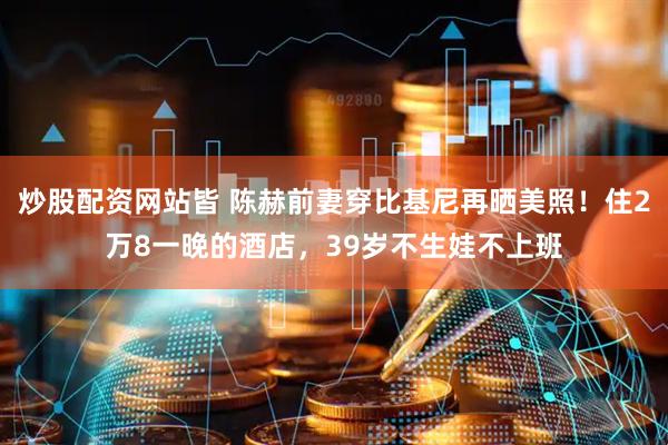 炒股配资网站皆 陈赫前妻穿比基尼再晒美照！住2万8一晚的酒店，39岁不生娃不上班