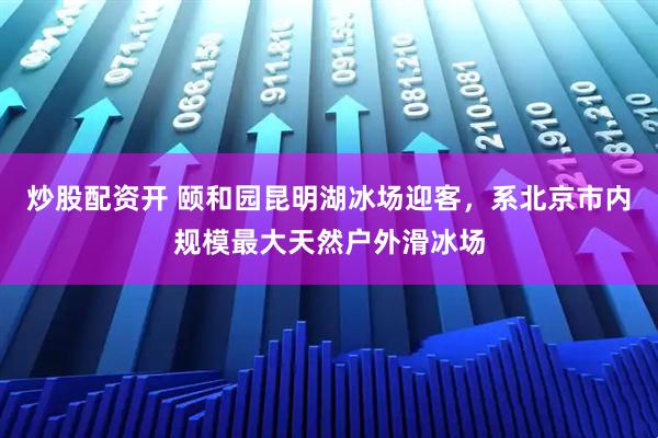 炒股配资开 颐和园昆明湖冰场迎客，系北京市内规模最大天然户外滑冰场