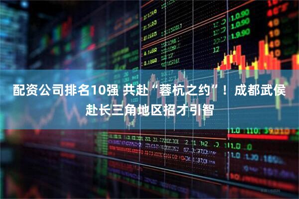 配资公司排名10强 共赴“蓉杭之约”！成都武侯赴长三角地区招才引智