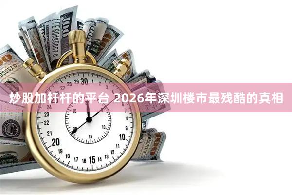炒股加杆杆的平台 2026年深圳楼市最残酷的真相