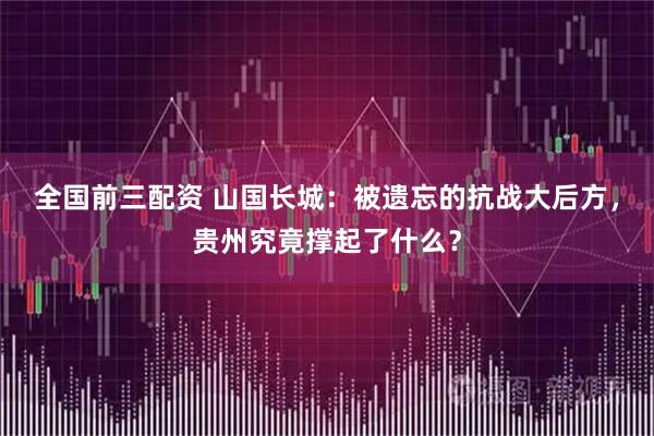 全国前三配资 山国长城：被遗忘的抗战大后方，贵州究竟撑起了什么？