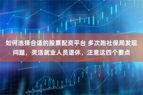如何选择合适的股票配资平台 多次跑社保局发现问题，灵活就业人员退休，注意这四个要点