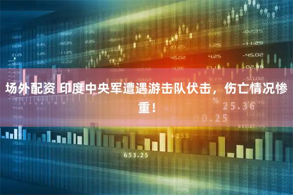 场外配资 印度中央军遭遇游击队伏击，伤亡情况惨重！