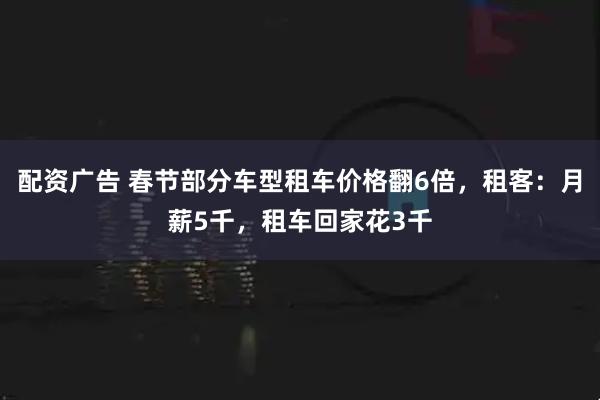 配资广告 春节部分车型租车价格翻6倍，租客：月薪5千，租车回家花3千