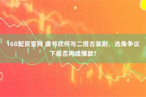 168配资官网 虞书欣何与二搭古装剧，选角争议下能否再续爆款?