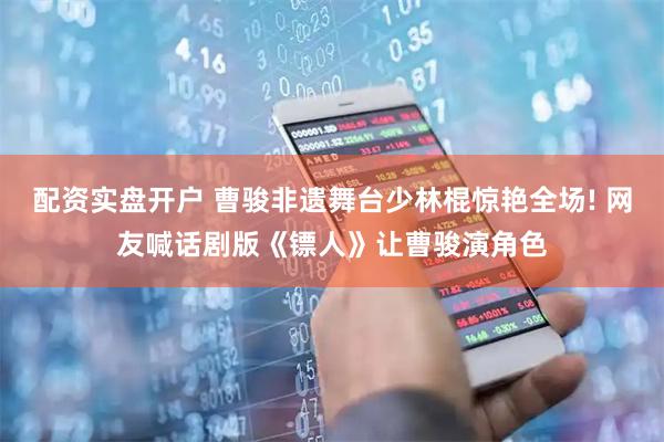 配资实盘开户 曹骏非遗舞台少林棍惊艳全场! 网友喊话剧版《镖人》让曹骏演角色