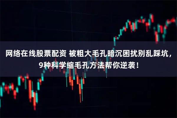 网络在线股票配资 被粗大毛孔暗沉困扰别乱踩坑，9种科学缩毛孔方法帮你逆袭！