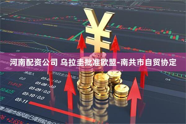 河南配资公司 乌拉圭批准欧盟-南共市自贸协定