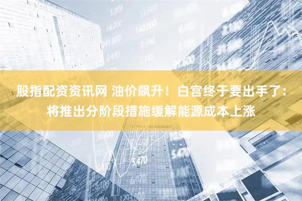 股指配资资讯网 油价飙升！白宫终于要出手了：将推出分阶段措施缓解能源成本上涨