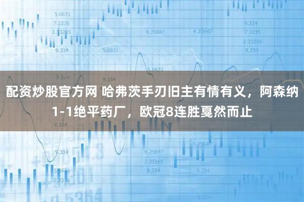 配资炒股官方网 哈弗茨手刃旧主有情有义，阿森纳1-1绝平药厂，欧冠8连胜戛然而止