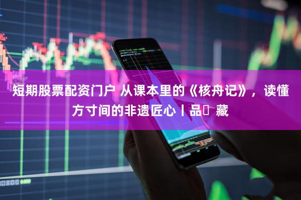 短期股票配资门户 从课本里的《核舟记》，读懂方寸间的非遗匠心丨品・藏