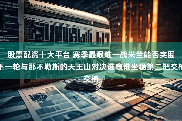 股票配资十大平台 赛季最艰难一战米兰能否突围下一轮与那不勒斯的天王山对决谁赢谁坐稳第二把交椅