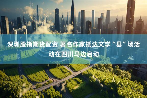 深圳股指期货配资 著名作家抵达文学“县”场活动在四川马边启动