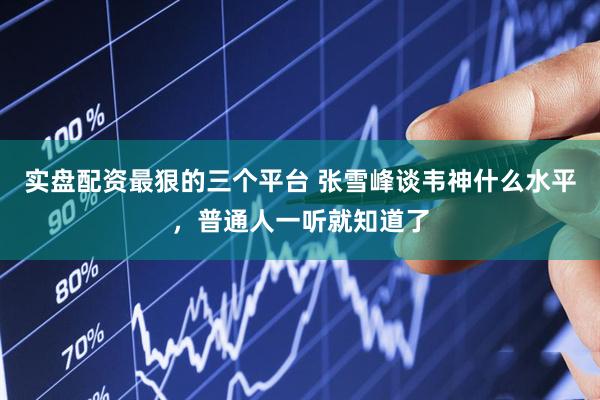 实盘配资最狠的三个平台 张雪峰谈韦神什么水平，普通人一听就知道了