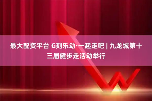 最大配资平台 G刻乐动·一起走吧 | 九龙城第十三届健步走活动举行