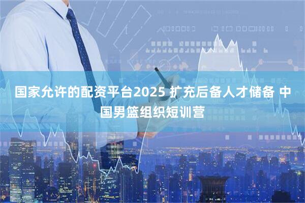 国家允许的配资平台2025 扩充后备人才储备 中国男篮组织短训营
