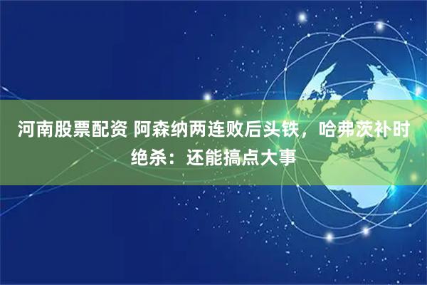 河南股票配资 阿森纳两连败后头铁，哈弗茨补时绝杀：还能搞点大事