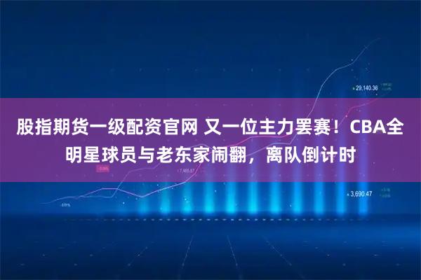 股指期货一级配资官网 又一位主力罢赛！CBA全明星球员与老东家闹翻，离队倒计时