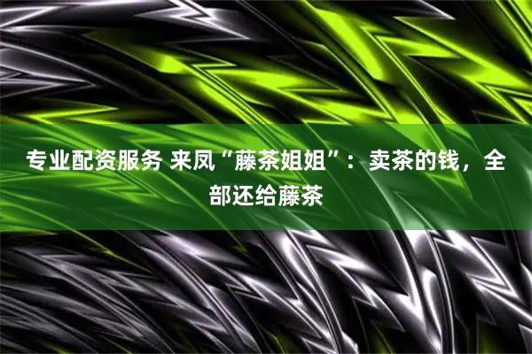 专业配资服务 来凤“藤茶姐姐”：卖茶的钱，全部还给藤茶