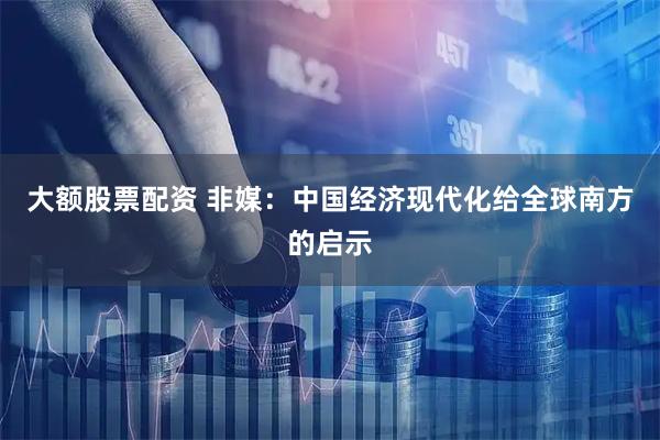 大额股票配资 非媒：中国经济现代化给全球南方的启示