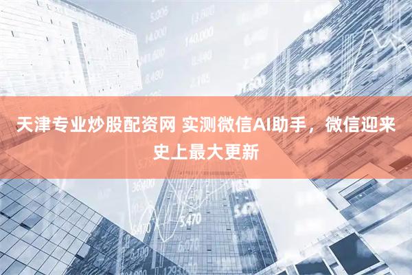天津专业炒股配资网 实测微信AI助手，微信迎来史上最大更新
