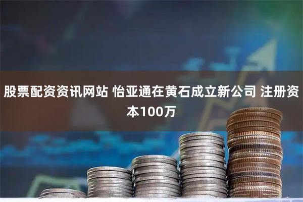 股票配资资讯网站 怡亚通在黄石成立新公司 注册资本100万