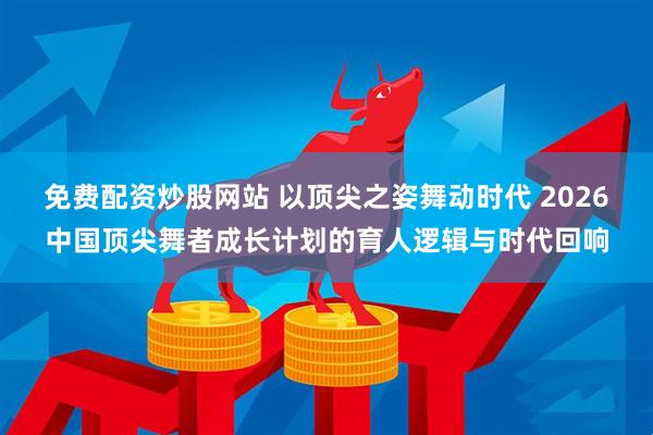 免费配资炒股网站 以顶尖之姿舞动时代 2026中国顶尖舞者成长计划的育人逻辑与时代回响