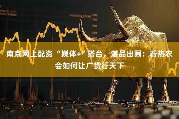 南京网上配资 “媒体+”搭台，湛品出圈：看热农会如何让广货行天下