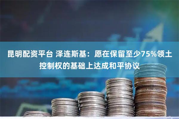 昆明配资平台 泽连斯基：愿在保留至少75%领土控制权的基础上达成和平协议